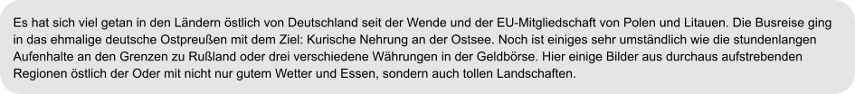 Es hat sich viel getan in den Ländern östlich von Deutschland seit der Wende und der EU-Mitgliedschaft von Polen und Litauen. Die Busreise ging  in das ehmalige deutsche Ostpreußen mit dem Ziel: Kurische Nehrung an der Ostsee. Noch ist einiges sehr umständlich wie die stundenlangen  Aufenhalte an den Grenzen zu Rußland oder drei verschiedene Währungen in der Geldbörse. Hier einige Bilder aus durchaus aufstrebenden  Regionen östlich der Oder mit nicht nur gutem Wetter und Essen, sondern auch tollen Landschaften.