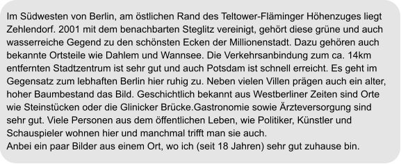 Im Südwesten von Berlin, am östlichen Rand des Teltower-Fläminger Höhenzuges liegt  Zehlendorf. 2001 mit dem benachbarten Steglitz vereinigt, gehört diese grüne und auch  wasserreiche Gegend zu den schönsten Ecken der Millionenstadt. Dazu gehören auch  bekannte Ortsteile wie Dahlem und Wannsee. Die Verkehrsanbindung zum ca. 14km  entfernten Stadtzentrum ist sehr gut und auch Potsdam ist schnell erreicht. Es geht im  Gegensatz zum lebhaften Berlin hier ruhig zu. Neben vielen Villen prägen auch ein alter, hoher Baumbestand das Bild. Geschichtlich bekannt aus Westberliner Zeiten sind Orte  wie Steinstücken oder die Glinicker Brücke.Gastronomie sowie Ärzteversorgung sind  sehr gut. Viele Personen aus dem öffentlichen Leben, wie Politiker, Künstler und  Schauspieler wohnen hier und manchmal trifft man sie auch. Anbei ein paar Bilder aus einem Ort, wo ich (seit 18 Jahren) sehr gut zuhause bin.