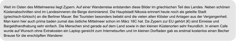 Weit im Osten des Mittelmeeres liegt Zypern. Auf einer Wanderreise entstanden diese Bilder im griechischen Teil des Landes. Neben schönen  Küstenabschnitten sind im Landesinneren die Berge dominierend. Die Hauptstadt Nikosia erinnert heute noch als geteilte Stadt  (griechisch-türkisch) an die Berliner Mauer. Bei Touristen besonders beliebt sind die vielen alten Klöster und Anlagen aus der Vergangenheit.  Man kann hier auch prima baden zumal das östliche Mittelmeer schon im März 18C hat. Da Zypern zur EU gehört (€) sind Einreise und  Bargeldhandhabung sehr einfach. Die Menschen sind gerade auf dem Land sowie in den kleinen Küstenorten sehr freundlich. In einem Cafe  wurde auf Wunsch ohne Extrakosten ein Laptop gereicht zum Internetsurfen und im kleinen Dorfladen gab es erstmal kostenlos einen Becher  Brause für die erschöpften Wanderer.