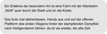 Ein Erlebnis der besondern Art ist eine Fahrt mit der Kleinbahn  „Molli“ quer durch die Stadt und an die Küste.  Das Auto mal stehenlassen, Handy aus und auf der offenen  Plattform des ersten Wagens hinter der stampfenden Dampflok  nach Heiligendamm fahren- da ist sie wieder, die alte Zeit.