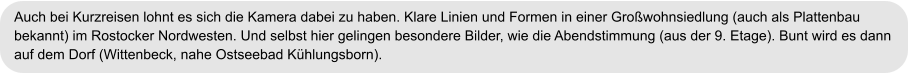 Auch bei Kurzreisen lohnt es sich die Kamera dabei zu haben. Klare Linien und Formen in einer Großwohnsiedlung (auch als Plattenbau  bekannt) im Rostocker Nordwesten. Und selbst hier gelingen besondere Bilder, wie die Abendstimmung (aus der 9. Etage). Bunt wird es dann  auf dem Dorf (Wittenbeck, nahe Ostseebad Kühlungsborn).