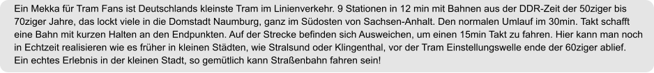 Ein Mekka für Tram Fans ist Deutschlands kleinste Tram im Linienverkehr. 9 Stationen in 12 min mit Bahnen aus der DDR-Zeit der 50ziger bis  70ziger Jahre, das lockt viele in die Domstadt Naumburg, ganz im Südosten von Sachsen-Anhalt. Den normalen Umlauf im 30min. Takt schafft eine Bahn mit kurzen Halten an den Endpunkten. Auf der Strecke befinden sich Ausweichen, um einen 15min Takt zu fahren. Hier kann man noch in Echtzeit realisieren wie es früher in kleinen Städten, wie Stralsund oder Klingenthal, vor der Tram Einstellungswelle ende der 60ziger ablief. Ein echtes Erlebnis in der kleinen Stadt, so gemütlich kann Straßenbahn fahren sein!