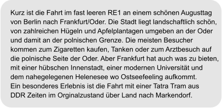 Kurz ist die Fahrt im fast leeren RE1 an einem schönen Augusttag von Berlin nach Frankfurt/Oder. Die Stadt liegt landschaftlich schön,  von zahlreichen Hügeln und Apfelplantagen umgeben an der Oder und damit an der polnischen Grenze. Die meisten Besucher kommen zum Zigaretten kaufen, Tanken oder zum Arztbesuch auf  die polnische Seite der Oder. Aber Frankfurt hat auch was zu bieten, mit einer hübschen Innenstadt, einer modernen Universität und dem nahegelegenen Helenesee wo Ostseefeeling aufkommt. Ein besonderes Erlebnis ist die Fahrt mit einer Tatra Tram aus  DDR Zeiten im Orginalzustand über Land nach Markendorf.