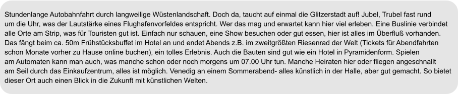 Stundenlange Autobahnfahrt durch langweilige Wüstenlandschaft. Doch da, taucht auf einmal die Glitzerstadt auf! Jubel, Trubel fast rund  um die Uhr, was der Lautstärke eines Flughafenvorfeldes entspricht. Wer das mag und erwartet kann hier viel erleben. Eine Buslinie verbindet  alle Orte am Strip, was für Touristen gut ist. Einfach nur schauen, eine Show besuchen oder gut essen, hier ist alles im Überfluß vorhanden. Das fängt beim ca. 50m Frühstücksbuffet im Hotel an und endet Abends z.B. im zweitgrößten Riesenrad der Welt (Tickets für Abendfahrten schon Monate vorher zu Hause online buchen), ein tolles Erlebnis. Auch die Bauten sind gut wie ein Hotel in Pyramidenform. Spielen am Automaten kann man auch, was manche schon oder noch morgens um 07.00 Uhr tun. Manche Heiraten hier oder fliegen angeschnallt am Seil durch das Einkaufzentrum, alles ist möglich. Venedig an einem Sommerabend- alles künstlich in der Halle, aber gut gemacht. So bietet dieser Ort auch einen Blick in die Zukunft mit künstlichen Welten.