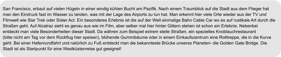 San Francisco, erbaut auf vielen Hügeln in einer windig kühlen Bucht am Pazifik. Nach einem Traumblick auf die Stadt aus dem Flieger hat  man den Eindruck fast im Wasser zu landen, was mit der Lage des Airports zu tun hat. Man erkennt hier viele Orte wieder aus der TV und  Filmwelt wie Star Trek oder Sister Act. Ein besonderes Erlebnis ist die auf der Welt einmalige Bahn Cable Car wo es auf rustikale Art durch die  Straßen geht. Auf Alcatraz sieht es genau aus wie im Film, aber selber mal hier hinter Gittern stehen ist schon ein Erlebnis. Nebenbei  entdeckt man viele Besonderheiten dieser Stadt. Da währen zum Beispiel extrem steile Straßen, ein spezielles Knoblauchrestaurant  (bitte nicht am Tag vor dem Rückflug hier speisen), blühende Gummibäume oder in einem Einkaufszentrum eine Rolltreppe, die in die Kurve  geht. Bei einer Hafenrundfahrt und natürlich zu Fuß entdeckt man die bekannteste Brücke unseres Planeten- die Golden Gate Bridge. Die Stadt ist als Startpunkt für eine Westküstenreise gut geeignet!