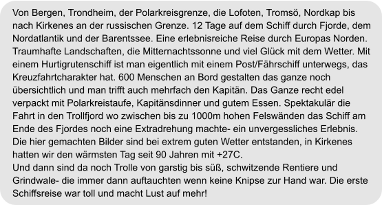 Von Bergen, Trondheim, der Polarkreisgrenze, die Lofoten, Tromsö, Nordkap bis  nach Kirkenes an der russischen Grenze. 12 Tage auf dem Schiff durch Fjorde, dem  Nordatlantik und der Barentssee. Eine erlebnisreiche Reise durch Europas Norden.  Traumhafte Landschaften, die Mitternachtssonne und viel Glück mit dem Wetter. Mit  einem Hurtigrutenschiff ist man eigentlich mit einem Post/Fährschiff unterwegs, das  Kreuzfahrtcharakter hat. 600 Menschen an Bord gestalten das ganze noch  übersichtlich und man trifft auch mehrfach den Kapitän. Das Ganze recht edel  verpackt mit Polarkreistaufe, Kapitänsdinner und gutem Essen. Spektakulär die  Fahrt in den Trollfjord wo zwischen bis zu 1000m hohen Felswänden das Schiff am  Ende des Fjordes noch eine Extradrehung machte- ein unvergessliches Erlebnis.  Die hier gemachten Bilder sind bei extrem guten Wetter entstanden, in Kirkenes  hatten wir den wärmsten Tag seit 90 Jahren mit +27C.  Und dann sind da noch Trolle von garstig bis süß, schwitzende Rentiere und  Grindwale- die immer dann auftauchten wenn keine Knipse zur Hand war. Die erste  Schiffsreise war toll und macht Lust auf mehr!