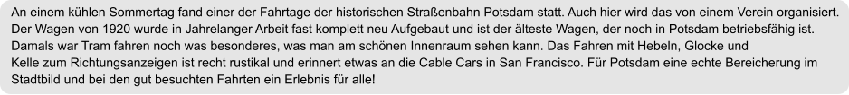 An einem kühlen Sommertag fand einer der Fahrtage der historischen Straßenbahn Potsdam statt. Auch hier wird das von einem Verein organisiert. Der Wagen von 1920 wurde in Jahrelanger Arbeit fast komplett neu Aufgebaut und ist der älteste Wagen, der noch in Potsdam betriebsfähig ist. Damals war Tram fahren noch was besonderes, was man am schönen Innenraum sehen kann. Das Fahren mit Hebeln, Glocke und Kelle zum Richtungsanzeigen ist recht rustikal und erinnert etwas an die Cable Cars in San Francisco. Für Potsdam eine echte Bereicherung im Stadtbild und bei den gut besuchten Fahrten ein Erlebnis für alle!