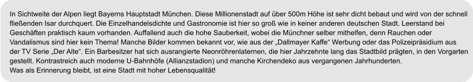 In Sichtweite der Alpen liegt Bayerns Hauptstadt München. Diese Millionenstadt auf über 500m Höhe ist sehr dicht bebaut und wird von der schnell  fließenden Isar durchquert. Die Einzelhandelsdichte und Gastronomie ist hier so groß wie in keiner anderen deutschen Stadt. Leerstand bei  Geschäften praktisch kaum vorhanden. Auffallend auch die hohe Sauberkeit, wobei die Münchner selber mithelfen, denn Rauchen oder  Vandalismus sind hier kein Thema! Manche Bilder kommen bekannt vor, wie aus der „Dallmayer Kaffe“ Werbung oder das Polizeipräsidium aus  der TV Serie „Der Alte“. Ein Barbesitzer hat sich ausrangierte Neonröhrenlaternen, die hier Jahrzehnte lang das Stadtbild prägten, in den Vorgarten  gestellt. Kontrastreich auch moderne U-Bahnhöfe (Allianzstadion) und manche Kirchendeko aus vergangenen Jahrhunderten. Was als Erinnerung bleibt, ist eine Stadt mit hoher Lebensqualität!