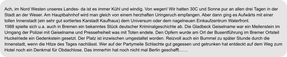 Ach, im Nord Westen unseres Landes- da ist es immer Kühl und windig. Von wegen! Wir hatten 30C und Sonne pur an allen drei Tagen in der Stadt an der Weser. Am Hauptbahnhof wird man gleich von einem herzhaften Uringeruch empfangen. Aber dann ging es Aufwärts mit einer tollen Innenstadt (ein sehr gut sortiertes Karstadt Kaufhaus) dem Universum oder dem nagelneuen Einkaufzentrum Waterfront. 1988 spielte sich u.a. auch in Bremen ein bekanntes Stück deutscher Kriminalgeschichte ab. Die Gladbeck Geiselname war ein Meilenstein im  Umgang der Polizei mit Geiselname und Pressefreiheit was mit Toten endete. Den Opfern wurde am Ort der Busentführung im Bremer Ortsteil  Huckelriede ein Gedenkstein gesetzt. Der Platz ist inzwischen umgestaltet worden. Reizvoll auch ein Bummel zu später Stunde durch die  Innenstadt, wenn die Hitze des Tages nachlässt. Wer auf der Partymeile Schlachte gut gegessen und getrunken hat entdeckt auf dem Weg zum  Hotel noch ein Denkmal für Obdachlose. Das immerhin hat noch nicht mal Berlin geschafft……