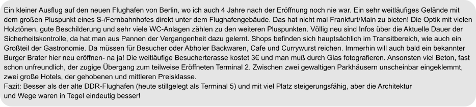 Ein kleiner Ausflug auf den neuen Flughafen von Berlin, wo ich auch 4 Jahre nach der Eröffnung noch nie war. Ein sehr weitläufiges Gelände mit  dem großen Pluspunkt eines S-/Fernbahnhofes direkt unter dem Flughafengebäude. Das hat nicht mal Frankfurt/Main zu bieten! Die Optik mit vielen  Holztönen, gute Beschilderung und sehr viele WC-Anlagen zählen zu den weiteren Pluspunkten. Völlig neu sind Infos über die Aktuelle Dauer der  Sicherheitskontrolle, da hat man aus Pannen der Vergangenheit dazu gelernt. Shops befinden sich hauptsächlich im Transitbereich, wie auch ein  Großteil der Gastronomie. Da müssen für Besucher oder Abholer Backwaren, Cafe und Currywurst reichen. Immerhin will auch bald ein bekannter  Burger Brater hier neu eröffnen- na ja! Die weitläufige Besucherterasse kostet 3€ und man muß durch Glas fotografieren. Ansonsten viel Beton, fast  schon unfreundlich, der zugige Übergang zum teilweise Eröffneten Terminal 2. Zwischen zwei gewaltigen Parkhäusern unscheinbar eingeklemmt, zwei große Hotels, der gehobenen und mittleren Preisklasse. Fazit: Besser als der alte DDR-Flughafen (heute stillgelegt als Terminal 5) und mit viel Platz steigerungsfähig, aber die Architektur und Wege waren in Tegel eindeutig besser!