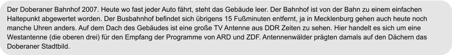 Der Doberaner Bahnhof 2007. Heute wo fast jeder Auto fährt, steht das Gebäude leer. Der Bahnhof ist von der Bahn zu einem einfachen  Haltepunkt abgewertet worden. Der Busbahnhof befindet sich übrigens 15 Fußminuten entfernt, ja in Mecklenburg gehen auch heute noch  manche Uhren anders. Auf dem Dach des Gebäudes ist eine große TV Antenne aus DDR Zeiten zu sehen. Hier handelt es sich um eine  Westantenne (die oberen drei) für den Empfang der Programme von ARD und ZDF. Antennenwälder prägten damals auf den Dächern das  Doberaner Stadtbild.