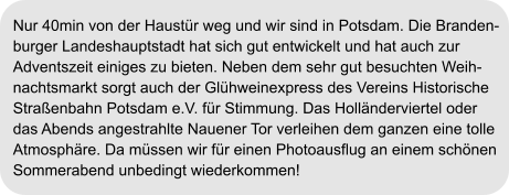Nur 40min von der Haustür weg und wir sind in Potsdam. Die Branden- burger Landeshauptstadt hat sich gut entwickelt und hat auch zur Adventszeit einiges zu bieten. Neben dem sehr gut besuchten Weih- nachtsmarkt sorgt auch der Glühweinexpress des Vereins Historische Straßenbahn Potsdam e.V. für Stimmung. Das Holländerviertel oder das Abends angestrahlte Nauener Tor verleihen dem ganzen eine tolle Atmosphäre. Da müssen wir für einen Photoausflug an einem schönen  Sommerabend unbedingt wiederkommen!